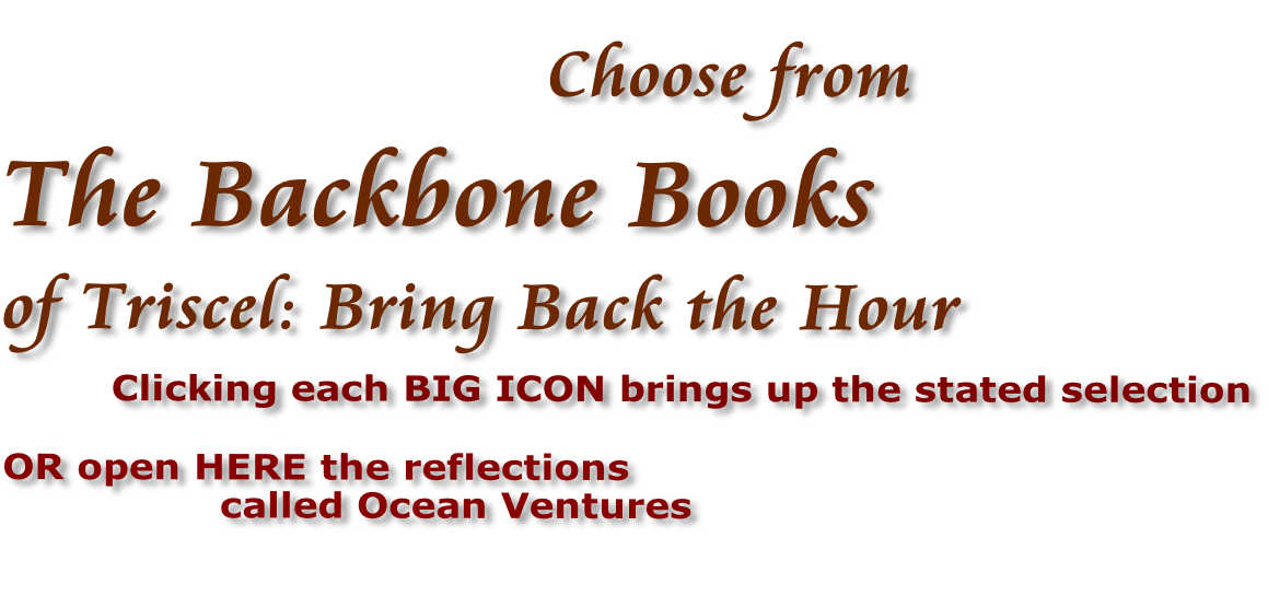 Choose from  The Backbone Books of Triscel: Bring Back the Hour             Clicking each BIG ICON brings up the stated selection  OR open HERE the reflections  called Ocean Ventures