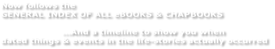 Now follows the GENERAL INDEX OF ALL eBOOKS & CHAPBOOKS      …And a timeline to show you when  dated things & events in the life-stories actually occurred