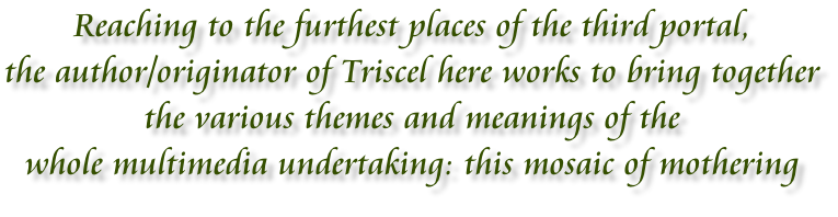 Reaching to the furthest places of the third portal, the author/originator of Triscel here works to bring together  the various themes and meanings of the  whole multimedia undertaking: this mosaic of mothering